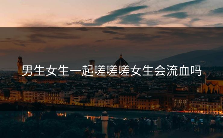 男生女生一起嗟嗟嗟女生会流血吗 男生女生一起嗟嗟嗟女生会流血吗