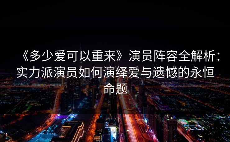 《多少爱可以重来》演员阵容全解析：实力派演员如何演绎爱与遗憾的永恒命题