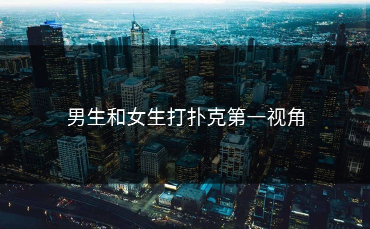 男生和女生打扑克第一视角 男生和女生打扑克第一视角