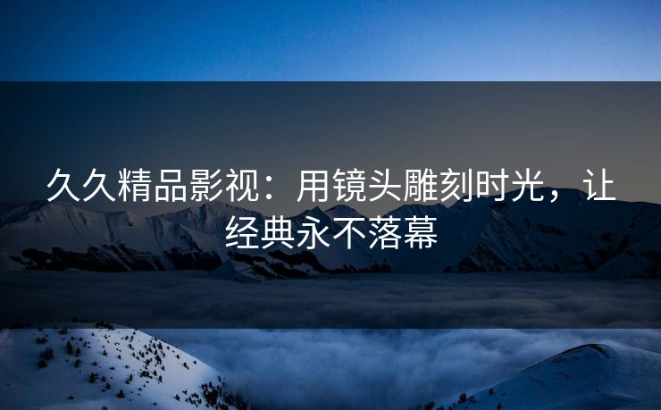 久久精品影视:用镜头雕刻时光,让经典永不落幕 久久精品影视:用镜头雕刻时光,让经典永不落幕