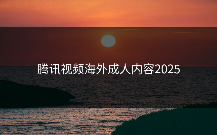 腾讯视频海外成人内容2025