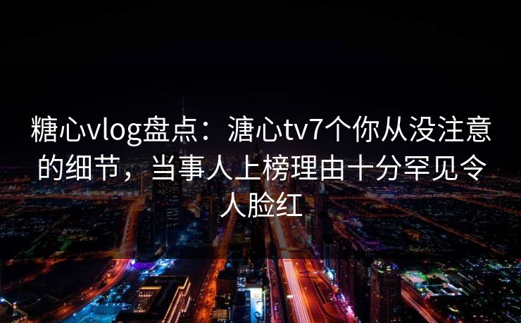 糖心vlog盘点：溏心tv7个你从没注意的细节，当事人上榜理由十分罕见令人脸红