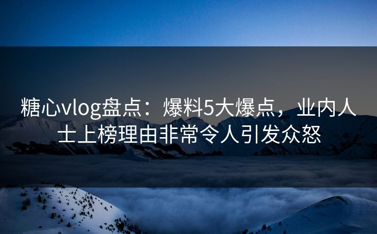 糖心vlog盘点：爆料5大爆点，业内人士上榜理由非常令人引发众怒