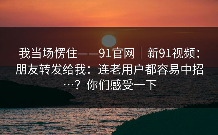 我当场愣住——91官网|新91视频:朋友转发给我:连老用户都容易中招…?你们感受一下 我当场愣住——91官网|新91视频:朋友转发给我:连老用户都容易中招…?你们感受一下