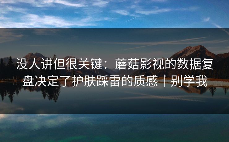没人讲但很关键：蘑菇影视的数据复盘决定了护肤踩雷的质感｜别学我