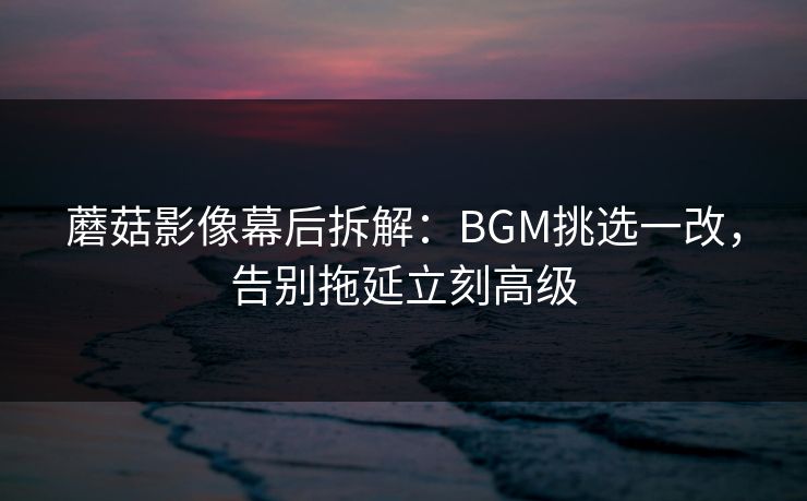 蘑菇影像幕后拆解:BGM挑选一改,告别拖延立刻高级 蘑菇影像幕后拆解:BGM挑选一改,告别拖延立刻高级