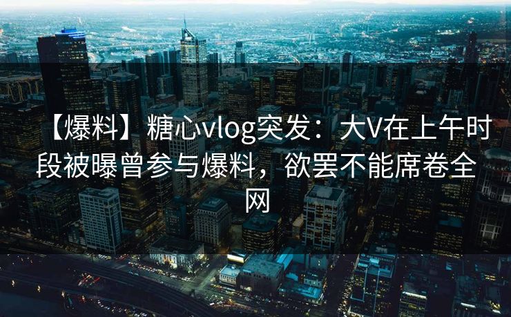 【爆料】糖心vlog突发：大V在上午时段被曝曾参与爆料，欲罢不能席卷全网