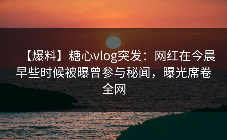 【爆料】糖心vlog突发：网红在今晨早些时候被曝曾参与秘闻，曝光席卷全网