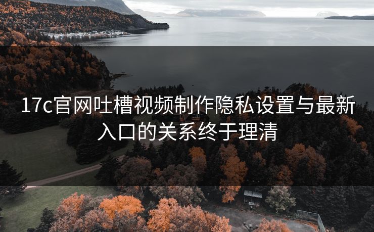 17c官网吐槽视频制作隐私设置与最新入口的关系终于理清 17c官网吐槽视频制作隐私设置与最新入口的关系终于理清