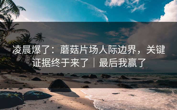 凌晨爆了：蘑菇片场人际边界，关键证据终于来了｜最后我赢了