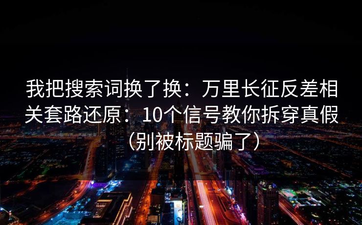 我把搜索词换了换：万里长征反差相关套路还原：10个信号教你拆穿真假（别被标题骗了）