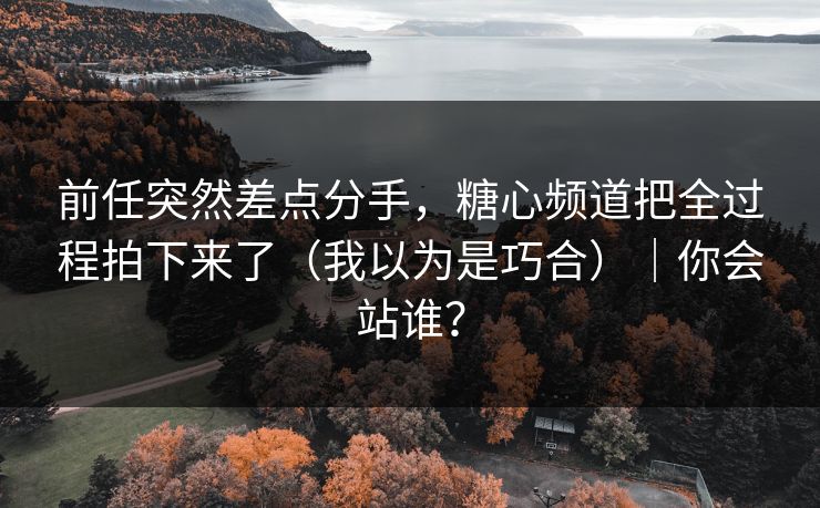 前任突然差点分手，糖心频道把全过程拍下来了（我以为是巧合）｜你会站谁？