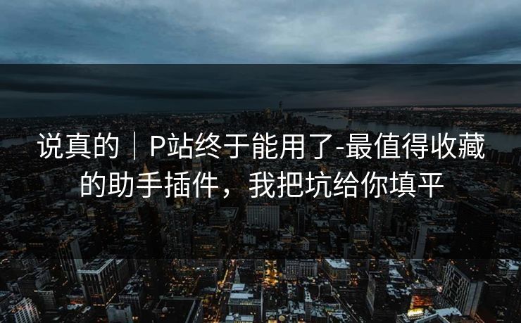说真的｜P站终于能用了-最值得收藏的助手插件，我把坑给你填平
