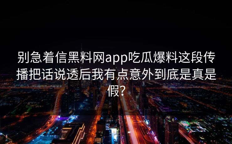 别急着信黑料网app吃瓜爆料这段传播把话说透后我有点意外到底是真是假? 别急着信黑料网app吃瓜爆料这段传播把话说透后我有点意外到底是真是假?