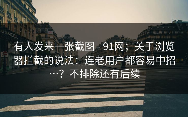 有人发来一张截图 - 91网；关于浏览器拦截的说法：连老用户都容易中招…？不排除还有后续