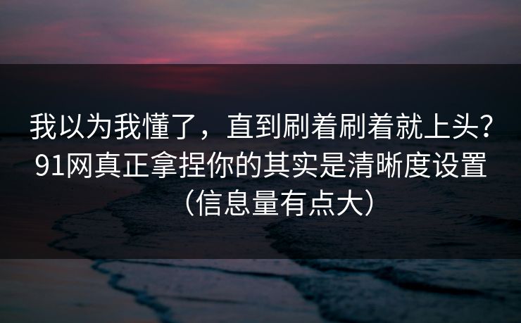 我以为我懂了，直到刷着刷着就上头？91网真正拿捏你的其实是清晰度设置（信息量有点大）