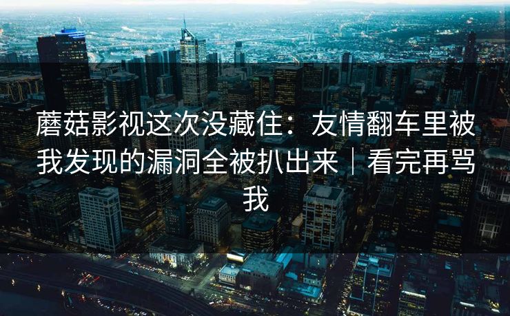 蘑菇影视这次没藏住:友情翻车里被我发现的漏洞全被扒出来|看完再骂我 蘑菇影视这次没藏住:友情翻车里被我发现的漏洞全被扒出来|看完再骂我