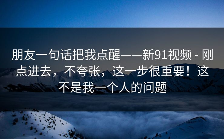 朋友一句话把我点醒——新91视频 - 刚点进去,不夸张,这一步很重要!这不是我一个人的问题 朋友一句话把我点醒——新91视频 - 刚点进去,不夸张,这一步很重要!这不是我一个人的问题