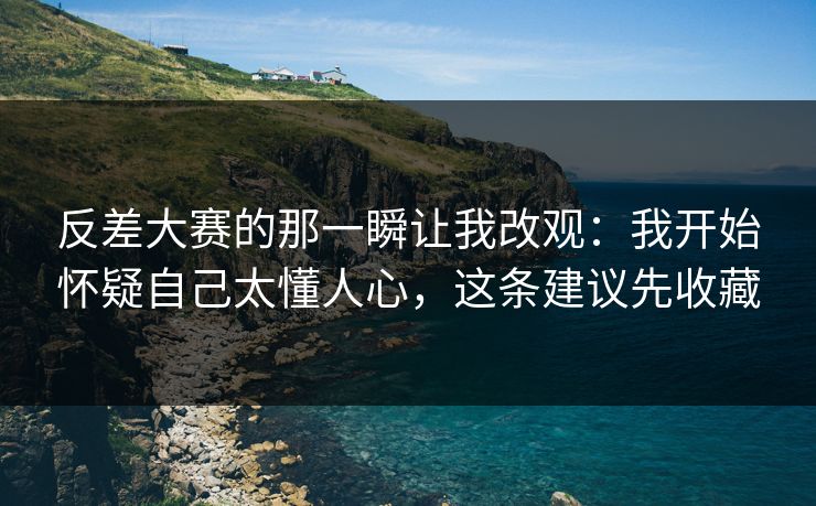 反差大赛的那一瞬让我改观：我开始怀疑自己太懂人心，这条建议先收藏